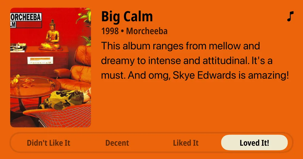 Big Calm • 1998 • Morcheeba • This album ranges from mellow and dreamy to intense and attitudinal. It's a must. And omg, Skye Edwards is amazing!  • Loved It!