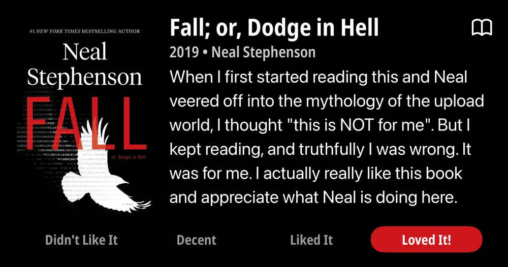 Fall; or, Dodge in Hell • 2019 • Neal Stephenson When I first started reading this and Neal veered off into the mythology of the upload world, I thought "this is NOT for me". But I kept reading, and truthfully I was wrong. It was for me. I actually really like this book and appreciate what Neal is doing here. Don't sleep on it. • Loved It!