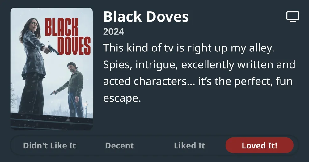 Black Doves • 2024 • This kind of tv is right up my alley. Spies, intrigue, excellently written and acted characters... it's the perfect, fun escape. • Loved It!
