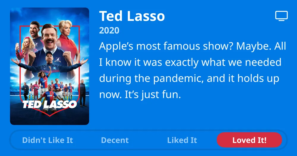 Ted Lasso • 2020 • Apple's most famous show? Maybe. All I know it was exactly what we needed during the pandemic, and it holds up now. It's just fun. • Loved It!