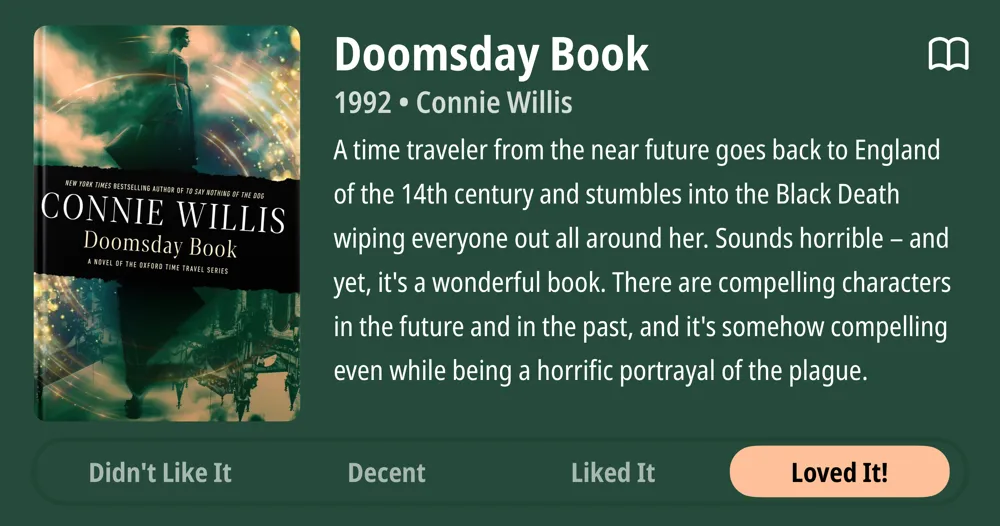 Doomsday Book • 1992 • Connie Willis A time traveler from the near future goes back to England of the 14th century and stumbles into the Black Death wiping everyone out all around her. Sounds horrible - and yet, it's a wonderful book. There are compelling characters in the future and in the past, and it's somehow compelling even while being a horrific portrayal of the plague. • Loved It!