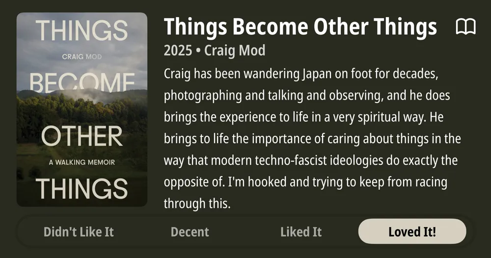 Things Become Other Things • 2025 • Craig Mod Craig has been wandering Japan on foot for decades, photographing and talking and observing, and he does brings the experience to life in a very spiritual way. He brings to life the importance of caring about things in the way that modern techno-fascist ideologies do exactly the opposite of. I&#x27;m hooked and trying to keep from racing through this. • Loved It!