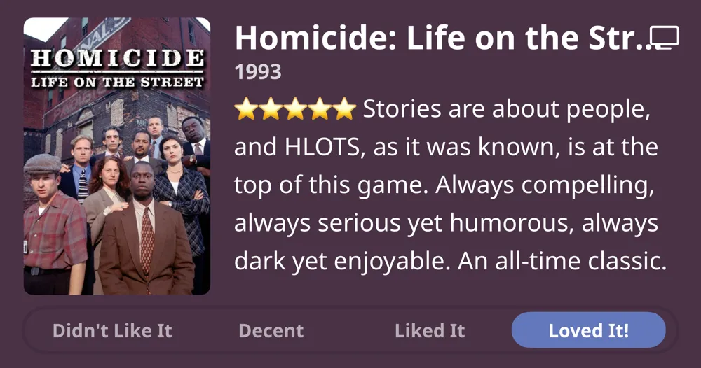 Homicide: Life on the Street • 1993 • Stories are about people, and HLOTS, as it was known, is at the top of this game. Always compelling, always serious yet humorous, always dark yet enjoyable. An all-time classic. • Loved It!