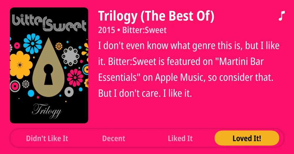 Trilogy (The Best Of) • 2015 • Bitter:Sweet • I don't even know what genre this is, but I like it. Bitter:Sweet is featured on "Martini Bar Essentials" on Apple Music, so consider that. But I don't care. I like it. • Loved It!