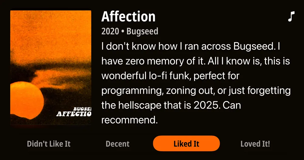 Affection • 2020 • Bugseed I don't know how I ran across Bugseed. I have zero memory of it. All I know is, this is wonderful lo-fi funk, perfect for programming, zoning out, or just forgetting the hellscape that is 2025. Can recommend. • Liked It