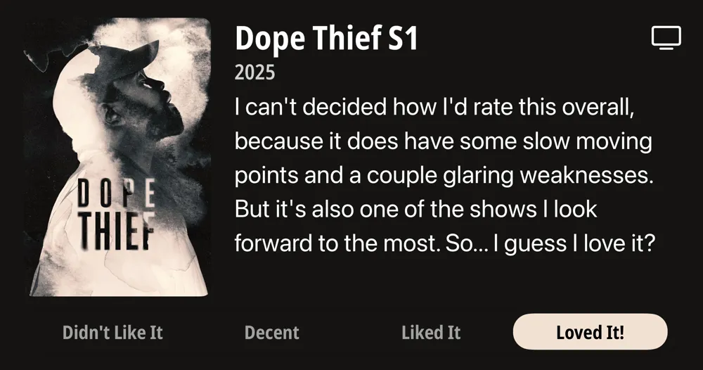 Dope Thief S1 • 2025 • I can&#x27;t decided how l&#x27;d rate this overall, because it does have some slow moving points and a couple glaring weaknesses. But it&#x27;s also one of the shows I look forward to the most. So... I guess I love it? • Loved It!