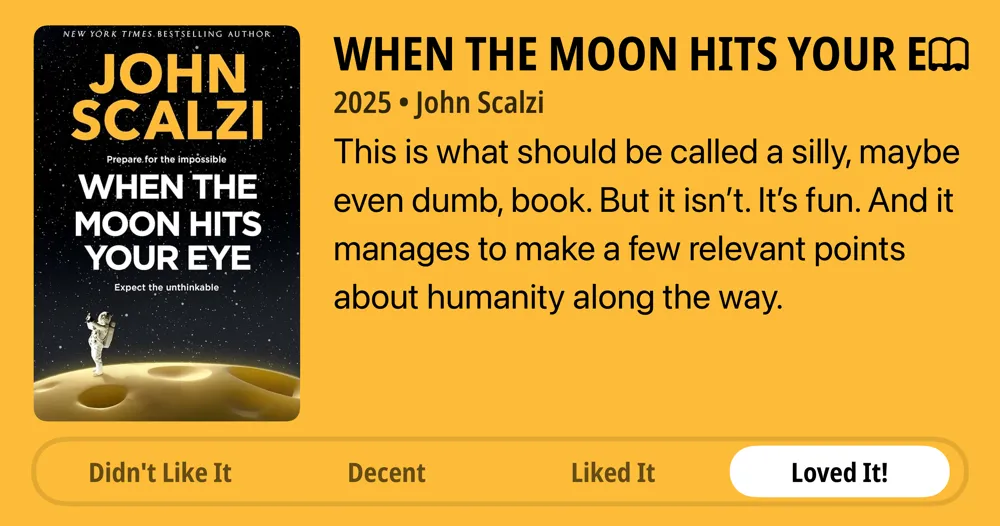 When the Moon Hits Your Eye • 2025 • John Scalzi This is what should be called a silly, maybe even dumb, book. But it isn&#x27;t. It&#x27;s fun. And it manages to make a few relevant points about humanity along the way. • Loved It!