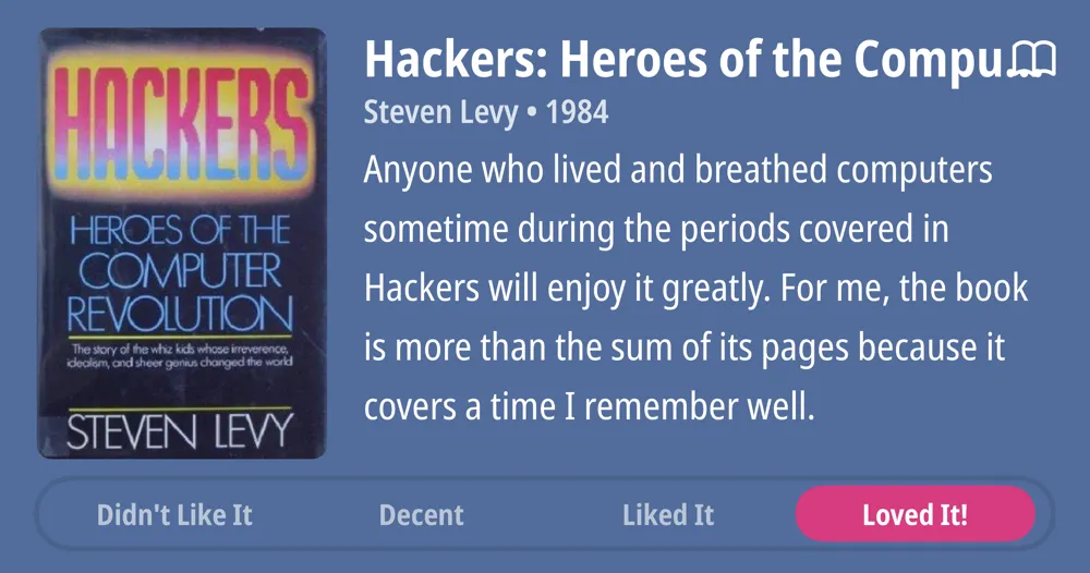 Hackers: Heroes of the Compum • Steven Levy • 1984 • Anyone who lived and breathed computers sometime during the periods covered in Hackers will enjoy it greatly. For me, the book is more than the sum of its pages because it covers a time I remember well. • Loved It!
