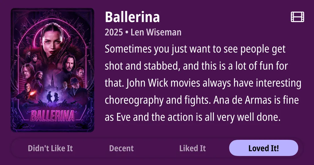BALLERINA Didn&#x27;t Like It Ballerina 2025 • Len Wiseman Sometimes you just want to see people get shot and stabbed, and this is a lot of fun for that. John Wick movies always have interesting choreography and fights. Ana de Armas is fine as Eve and the action is all very well done. Decent Liked It Loved It!