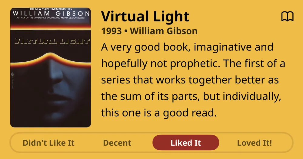 Virtual Light • 1993 • William Gibson • A very good book, imaginative and hopefully not prophetic. The first of a series that works together better as the sum of its parts, but individually, this one is a good read. • Liked It