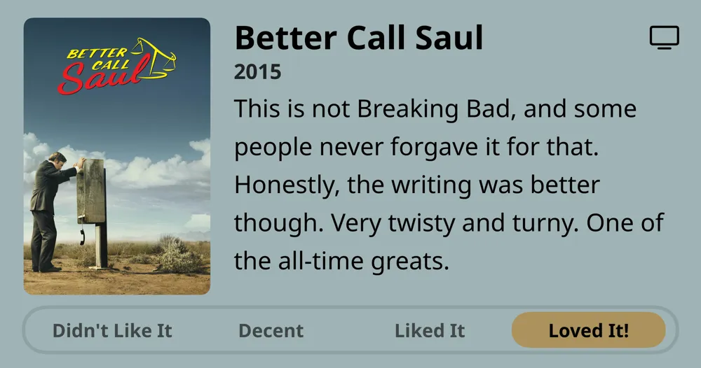 Better Call Saul • 2015 • This is not Breaking Bad, and some people never forgave it for that. Honestly, the writing was better though. Very twisty and turny. One of the all-time greats. • Loved It!