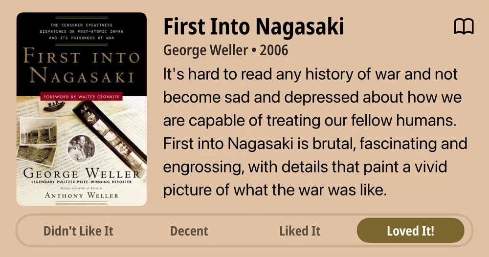 First Into Nagasaki • George Weller • 2006 • It's hard to read any history of war and not become sad and depressed about how we are capable of treating our fellow humans. First into Nagasaki is brutal, fascinating and engrossing, with details that paint a vivid picture of what the war was like. • Loved It!