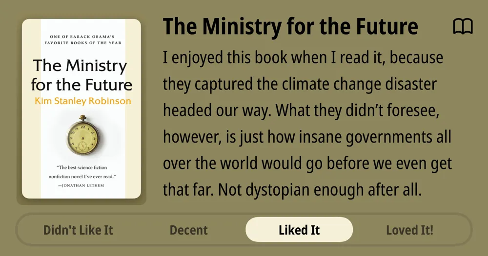 The Ministry for the Future • Kim Stanley Robinson • I enjoyed this book when I read it, because they captured the climate change disaster headed our way. What they didn't foresee, however, is just how insane governments all over the world would go before we even get that far. Not dystopian enough after all. • Liked It