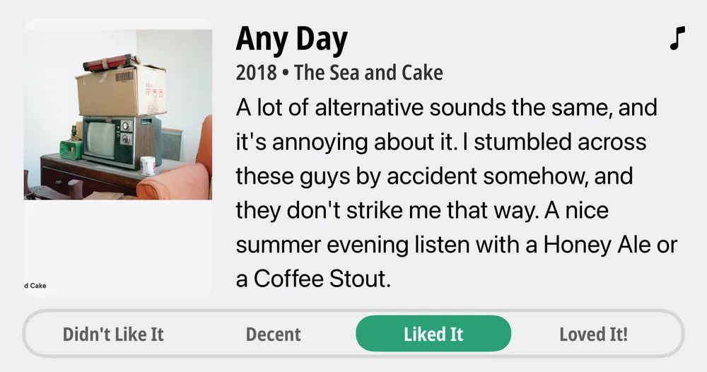 Any Day • 2018 • The Sea and Cake • A lot of alternative sounds the same, and it's annoying about it. I stumbled across these guys by accident somehow, and they don't strike me that way. A nice summer evening listen with a Honey Ale or a Coffee Stout. • Liked It