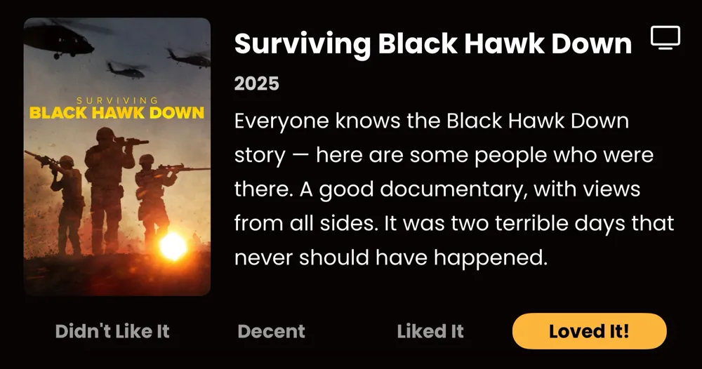 Surviving Black Hawk Down • Everyone knows the Black Hawk Down story - here are some people who were there. A good documentary, with views from all sides. It was two terrible days that never should have happened. • Loved It!