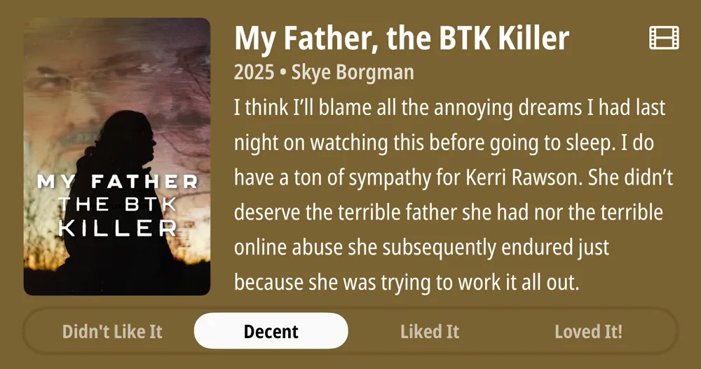 My Father, the BTK Killer • 2025 • Skye Borgman • I think I'Il blame all the annoying dreams I had last night on watching this before going to sleep. I do have a ton of sympathy for Kerri Rawson. She didn't deserve the terrible father she had nor the terrible online abuse she subsequently endured just because she was trying to work it all out. • Decent