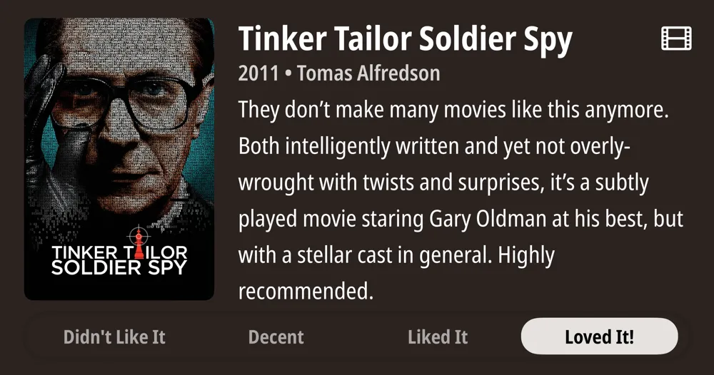 Tinker Tailor Soldier Spy • 2011 • Tomas Alfredson • They don't make many movies like this anymore. Both intelligently written and yet not overly- wrought with twists and surprises, it's a subtly played movie staring Gary Oldman at his best, but with a stellar cast in general. Highly recommended. • Loved It!