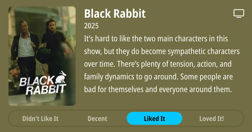 Black Rabbit • 2025 • It&#x27;s hard to like the two main characters in this show, but they do become sympathetic characters over time. There&#x27;s plenty of tension, action, and family dynamics to go around. Some people are bad for themselves and everyone around them. • Liked It