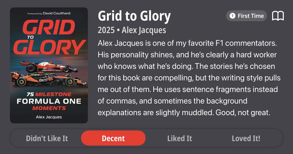 Grid to Glory • 2025 • Alex Jacques • Alex Jacques is one of my favorite F1 commentators. His personality shines, and he's clearly a hard worker who knows what he's doing. The stories he's chosen for this book are compelling, but the writing style pulls me out of them. He uses sentence fragments instead of commas, and sometimes the background explanations are slightly muddled. Good, not great. • Decent