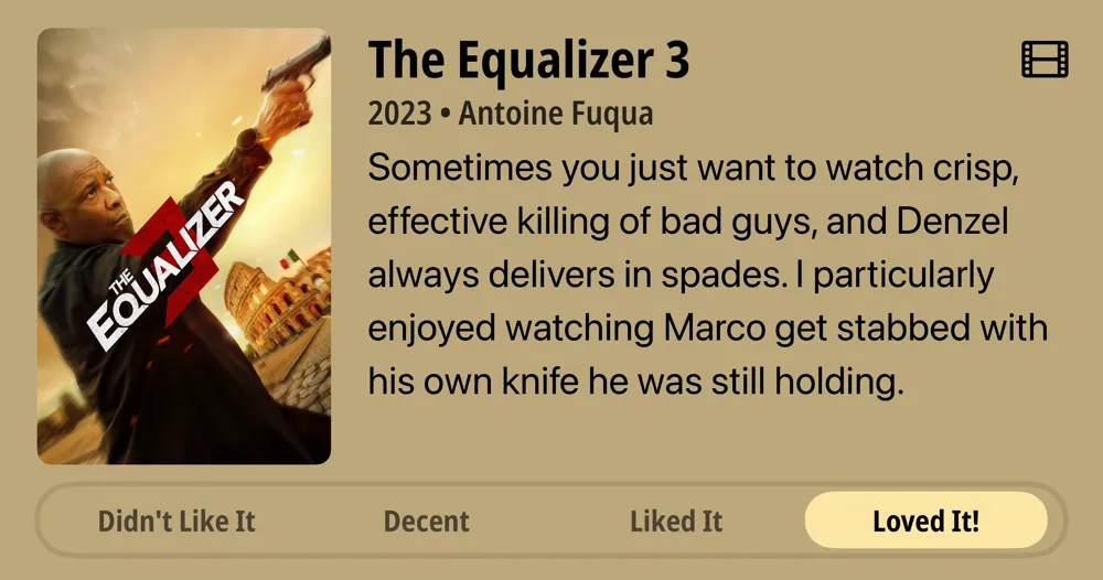 The Equalizer 3 • 2023 • Antoine Fuqua • Sometimes you just want to watch crisp, effective killing of bad guys, and Denzel always delivers in spades. I particularly enjoyed watching Marco get stabbed with his own knife he was still holding. • Loved It!