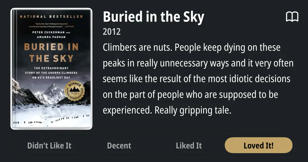 Buried in the Sky • 2012 • Climbers are nuts. People keep dying on these peaks in really unnecessary ways and it very often seems like the result of the most idiotic decisions on the part of people who are supposed to be experienced. Really gripping tale. • Loved It!