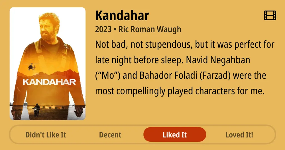 Kandahar • 2023 • Ric Roman Waugh • Not bad, not stupendous, but it was perfect for late night before sleep. Navid Negahban (‘Mo’) and Bahador Foladi (Farzad) were the most compellingly played characters for me. • Liked It